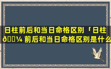 日柱前后和当日命格区别「日柱 🌼 前后和当日命格区别是什么」